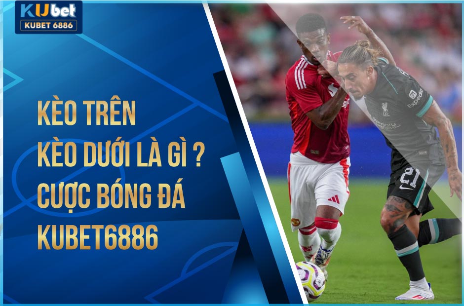 kèo trên kèo dưới là gì? cược bóng đá kubet6886